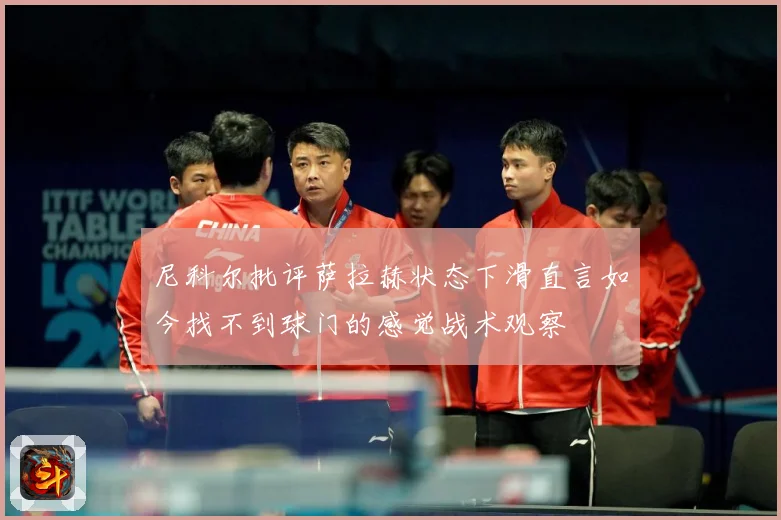 尼科尔批评萨拉赫状态下滑直言如今找不到球门的感觉战术观察
