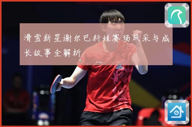 滑雪新星谢尔巴科娃赛场风采与成长故事全解析