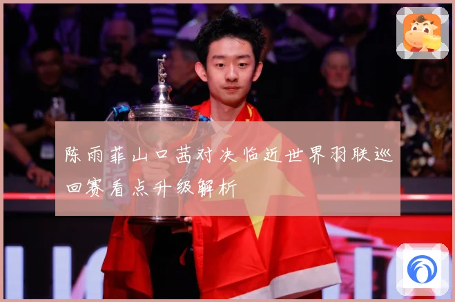 陈雨菲山口茜对决临近世界羽联巡回赛看点升级解析
