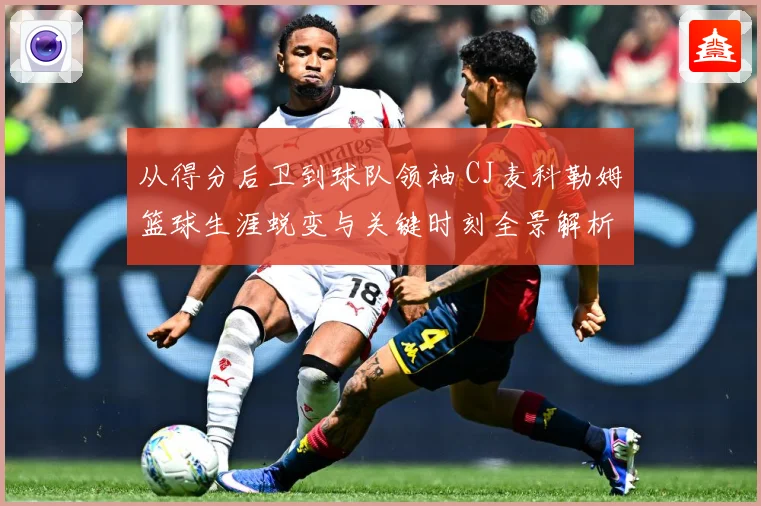 从得分后卫到球队领袖 CJ麦科勒姆篮球生涯蜕变与关键时刻全景解析