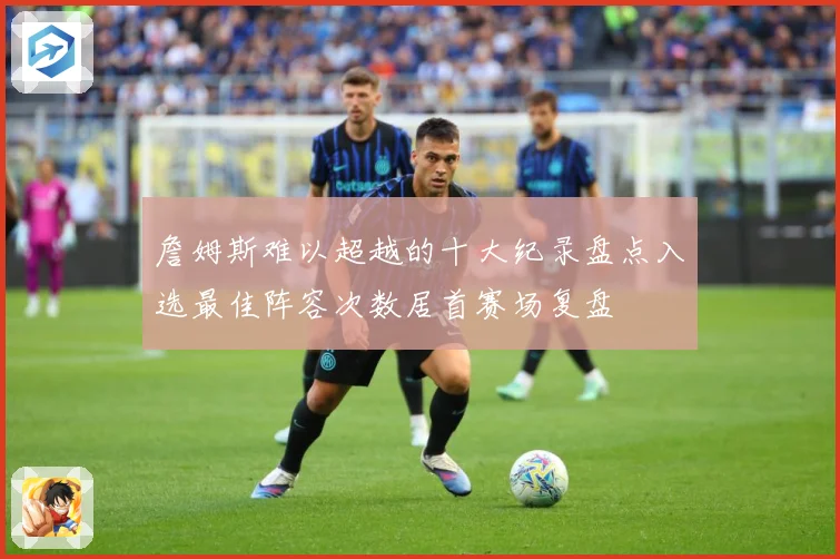 詹姆斯难以超越的十大纪录盘点入选最佳阵容次数居首赛场复盘