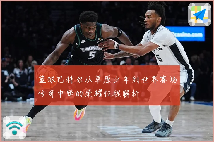 篮球巴特尔从草原少年到世界赛场传奇中锋的荣耀征程解析