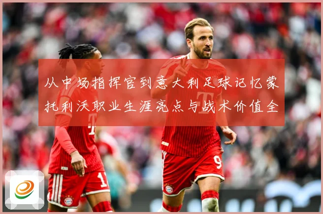 从中场指挥官到意大利足球记忆蒙托利沃职业生涯亮点与战术价值全解析