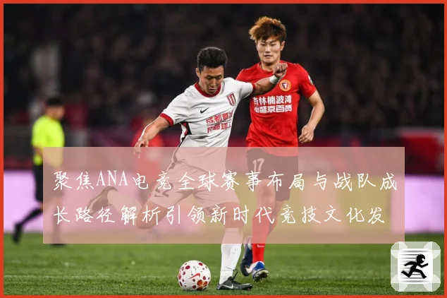 聚焦ANA电竞全球赛事布局与战队成长路径解析引领新时代竞技文化发展