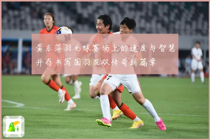 黄东萍羽毛球赛场上的速度与智慧并存书写国羽混双传奇新篇章