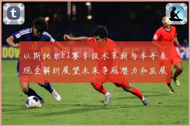 以斯托尔F1赛季技术革新与车手表现全解析展望未来争冠潜力和发展方向