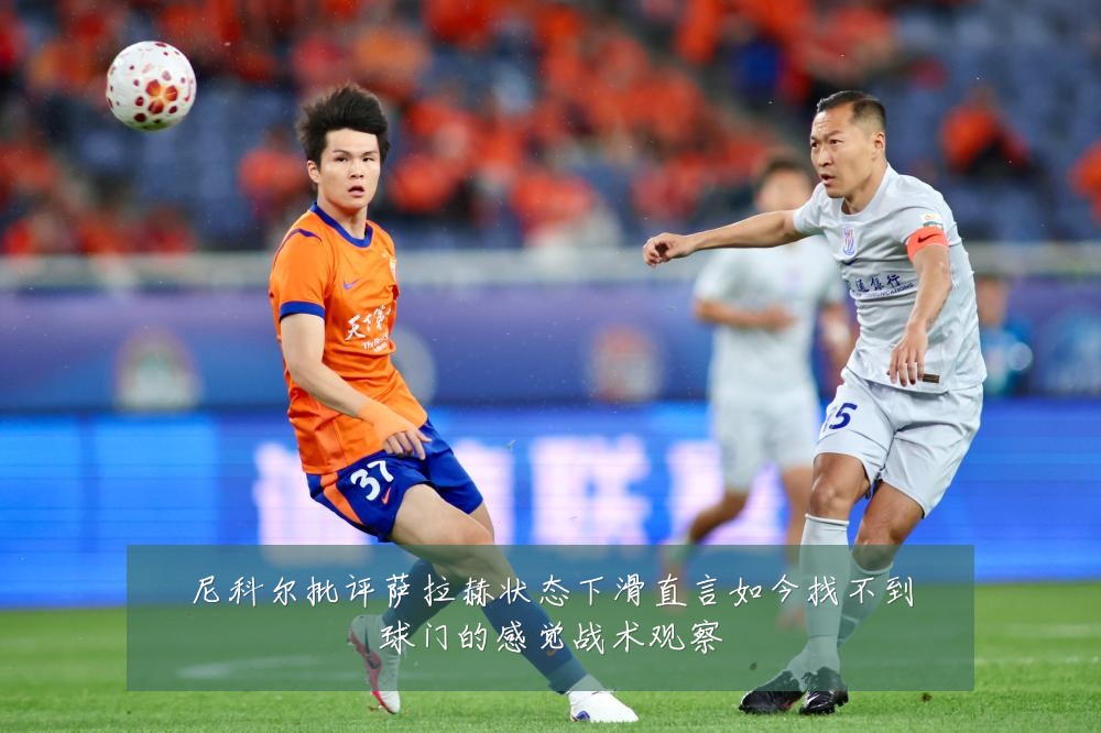 尼科尔批评萨拉赫状态下滑直言如今找不到球门的感觉战术观察