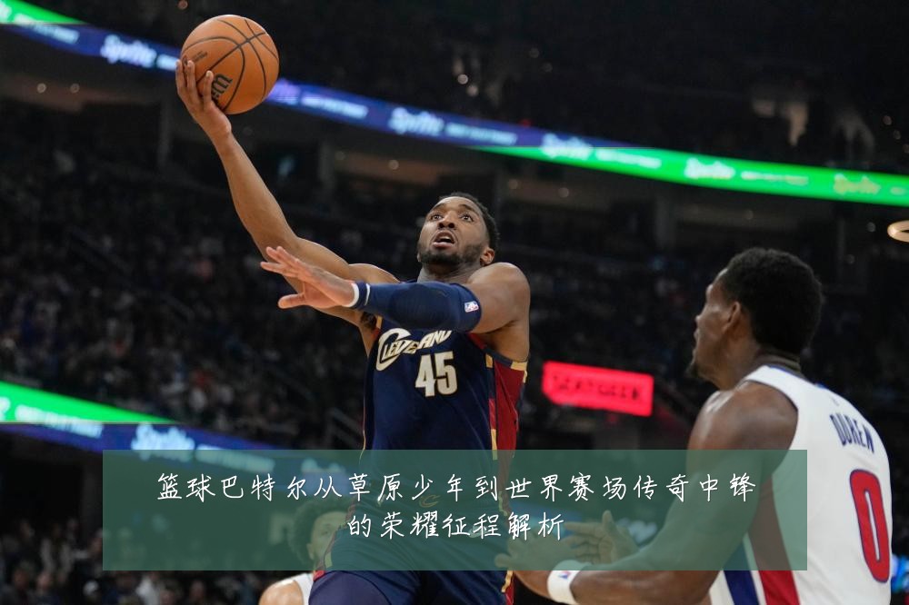 篮球巴特尔从草原少年到世界赛场传奇中锋的荣耀征程解析